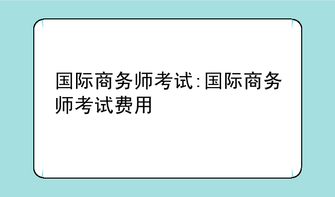 国际商务师考试:国际商务师考试费用