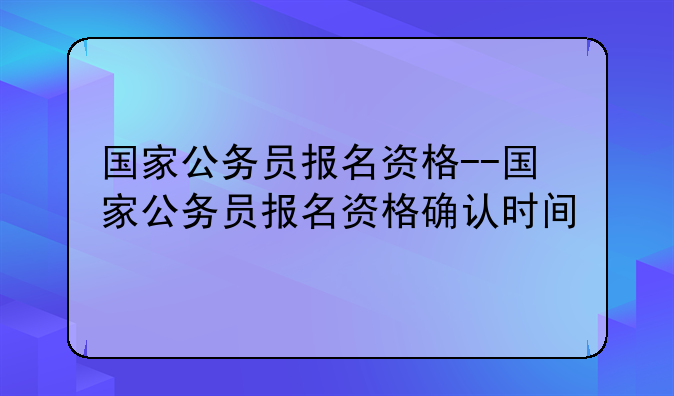 国家公务员报名资格--国家公务员报名资格确认时间
