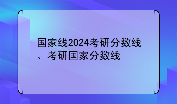 国家线2024考研分数线、考研国家分数线