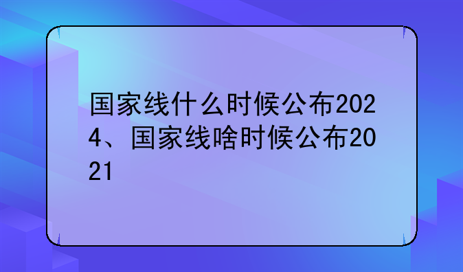 国家线什么时候公布2024、国家线啥时候公布2021