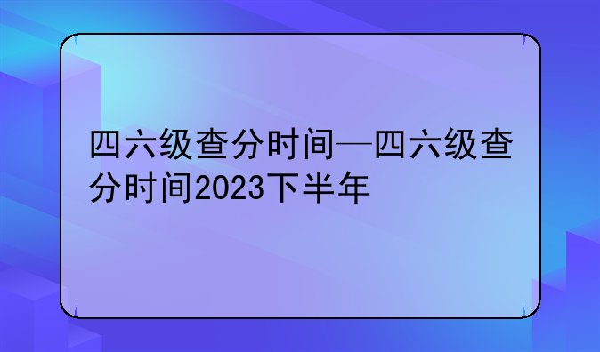 四六级查分时间—四六级查分时间2023下半年