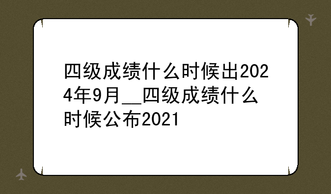 四级成绩什么时候出2024年9月__四级成绩什么时候公布2021