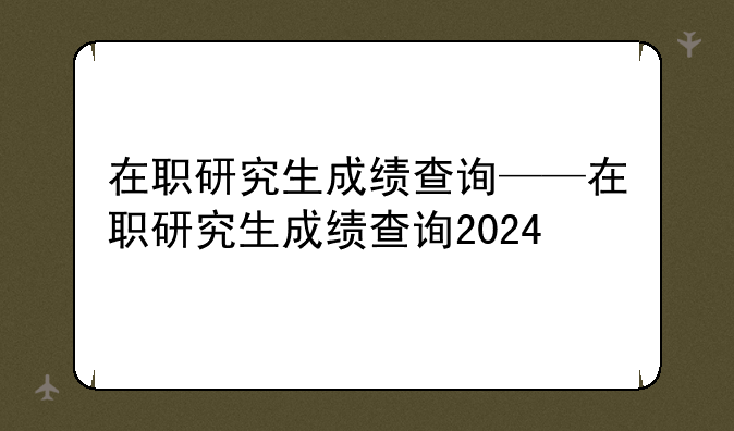 在职研究生成绩查询——在职研究生成绩查询2024