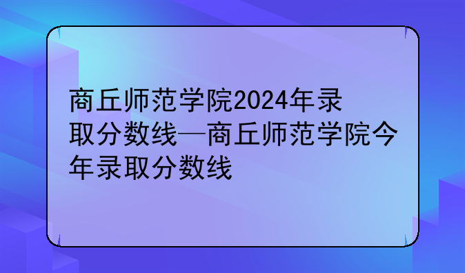 商丘师范学院2024年录取分数线—商丘师范学院今年录取分数线