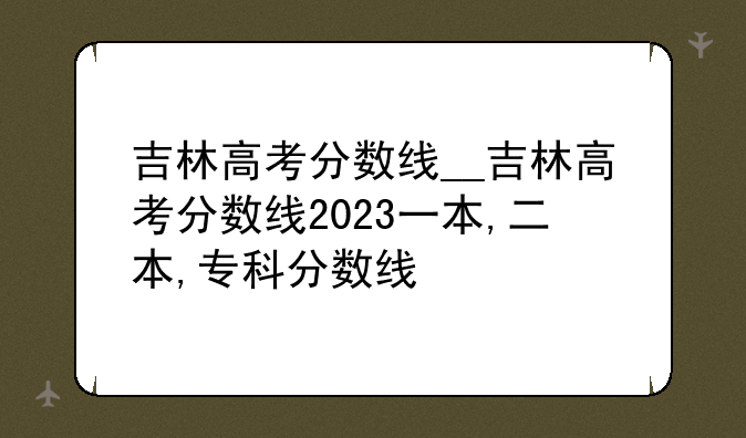 吉林高考分数线__吉林高考分数线2023一本,二本,专科分数线