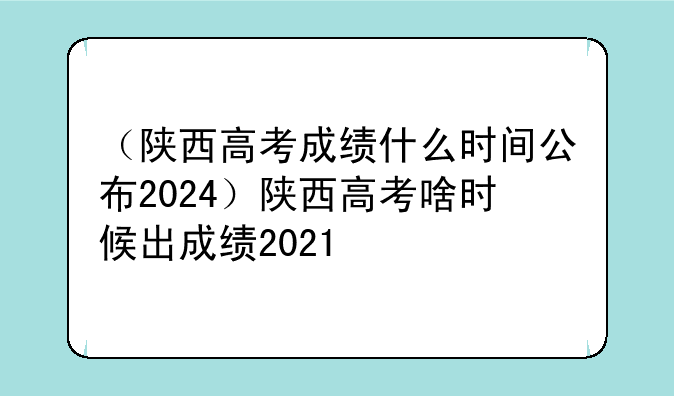 （陕西高考成绩什么时间公布2024）陕西高考啥时候出成绩2021