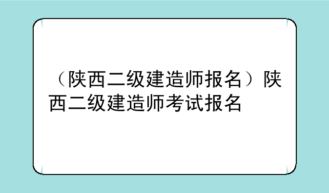 （陕西二级建造师报名）陕西二级建造师考试报名