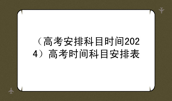 （高考安排科目时间2024）高考时间科目安排表