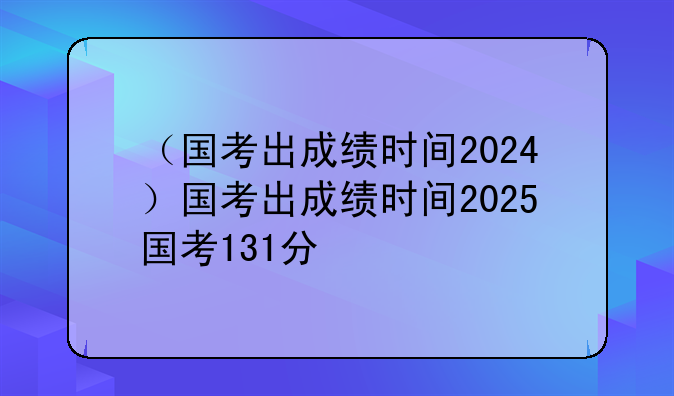 （国考出成绩时间2024）国考出成绩时间2025国考131分