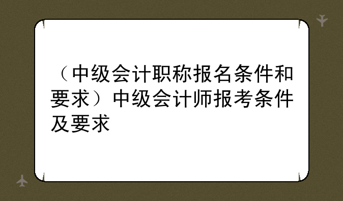 （中级会计职称报名条件和要求）中级会计师报考条件及要求