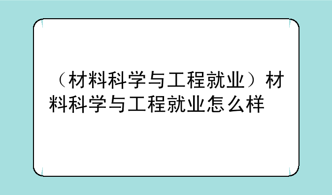 （材料科学与工程就业）材料科学与工程就业怎么样
