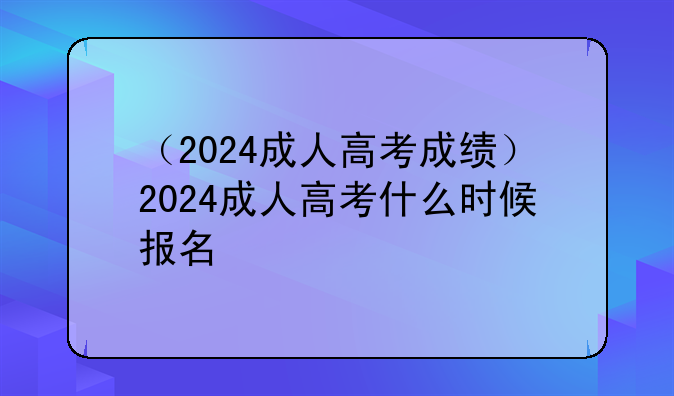 （2024成人高考成绩）2024成人高考什么时候报名