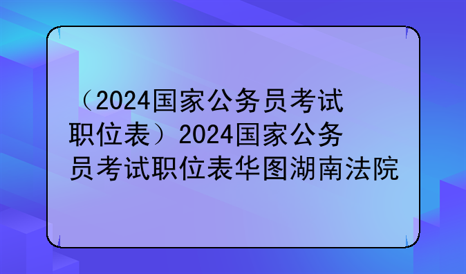 （2024国家公务员考试职位表）2024国家公务员考试职位表华图湖南法院