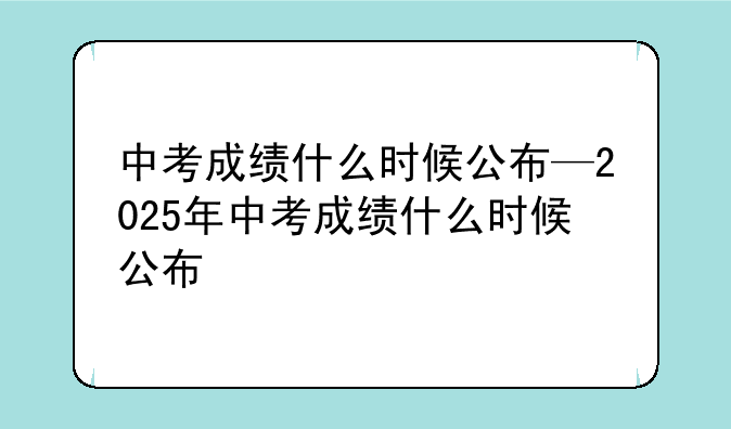 中考成绩什么时候公布—2025年中考成绩什么时候公布
