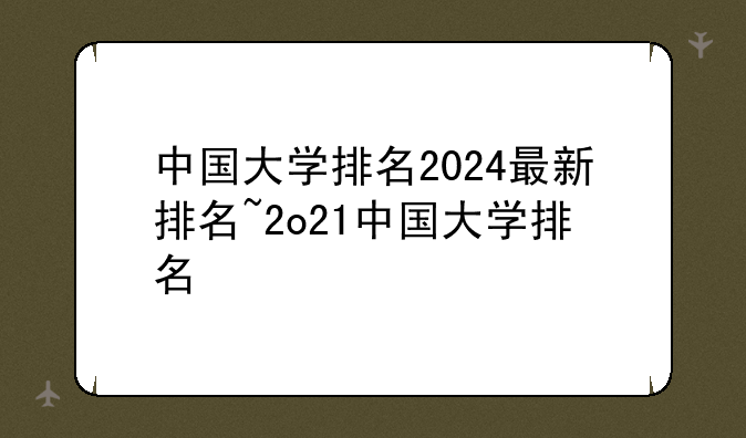 中国大学排名2024最新排名~2o21中国大学排名