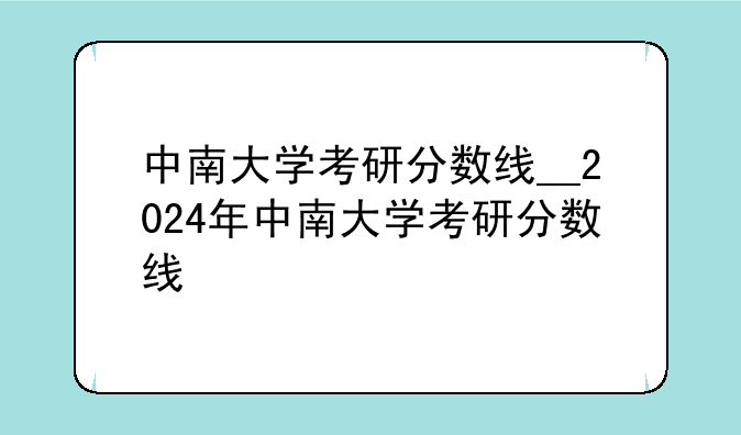 中南大学考研分数线__2024年中南大学考研分数线