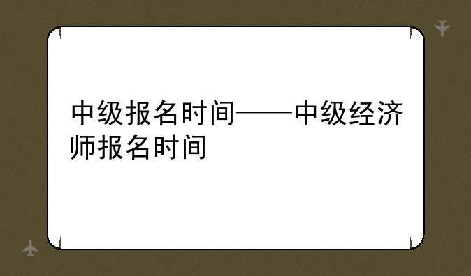 中级报名时间——中级经济师报名时间
