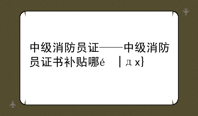中级消防员证——中级消防员证书补贴哪里领取