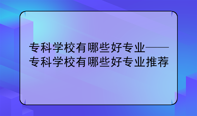 专科学校有哪些好专业——专科学校有哪些好专业推荐