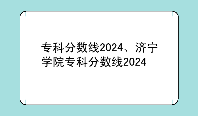 专科分数线2024、济宁学院专科分数线2024