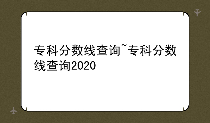 专科分数线查询~专科分数线查询2020