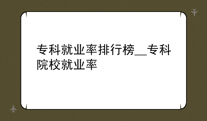 专科就业率排行榜__专科院校就业率