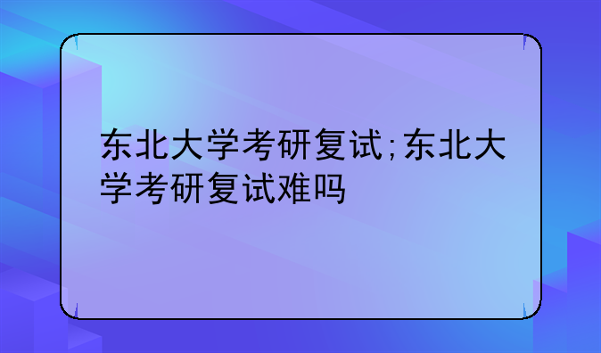 东北大学考研复试;东北大学考研复试难吗