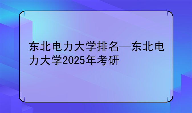 东北电力大学排名—东北电力大学2025年考研