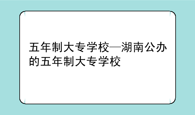五年制大专学校—湖南公办的五年制大专学校