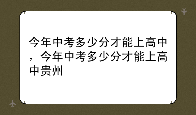 今年中考多少分才能上高中，今年中考多少分才能上高中贵州