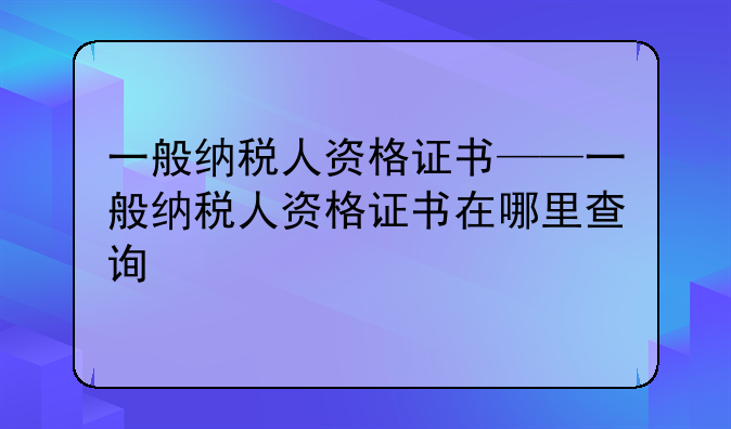 一般纳税人资格证书——一般纳税人资格证书在哪里查询