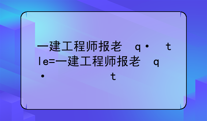 一建工程师报考条件，一建工程师报考条件2024考试时间
