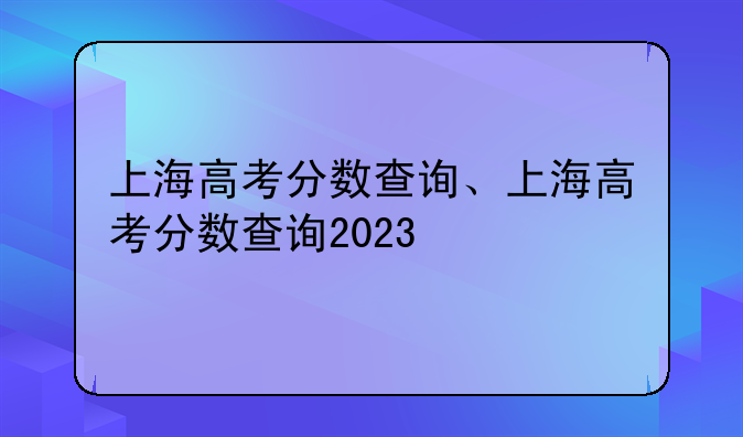 上海高考分数查询、上海高考分数查询2023