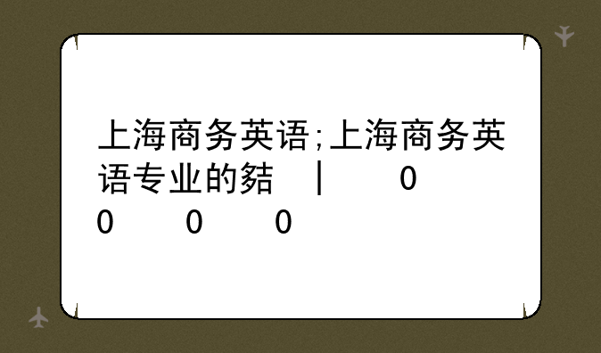 上海商务英语;上海商务英语专业的大学