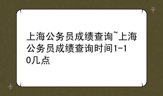 上海公务员成绩查询~上海公务员成绩查询时间1-10几点