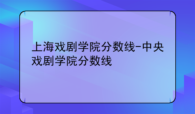 上海戏剧学院分数线-中央戏剧学院分数线