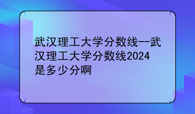 武汉理工大学分数线--武汉理工大学分数线2024是多少分啊