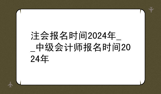 注会报名时间2024年__中级会计师报名时间2024年