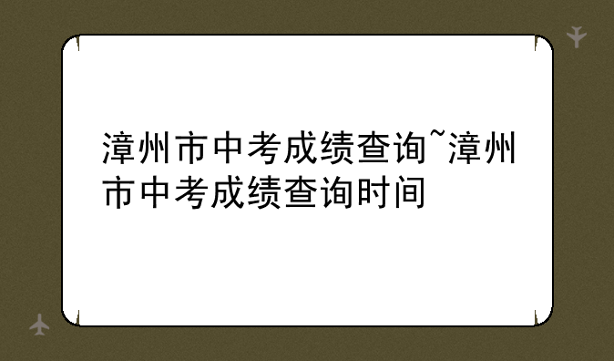 漳州市中考成绩查询~漳州市中考成绩查询时间