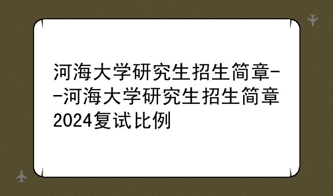 河海大学研究生招生简章--河海大学研究生招生简章2024复试比例