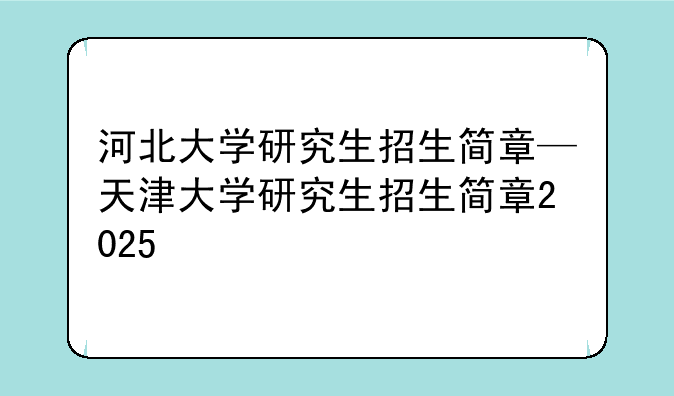 河北大学研究生招生简章—天津大学研究生招生简章2025