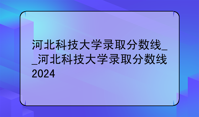 河北科技大学录取分数线__河北科技大学录取分数线2024