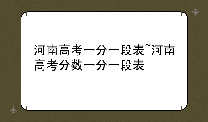 河南高考一分一段表~河南高考分数一分一段表