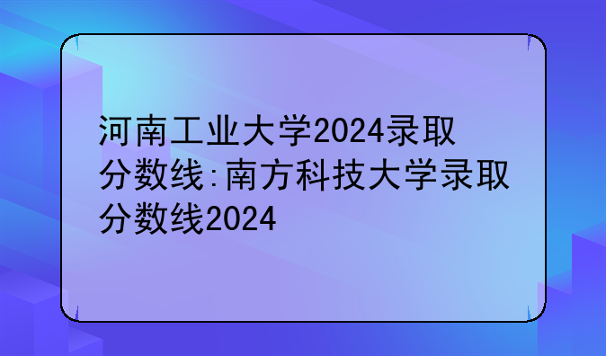 河南工业大学2024录取分数线:南方科技大学录取分数线2024