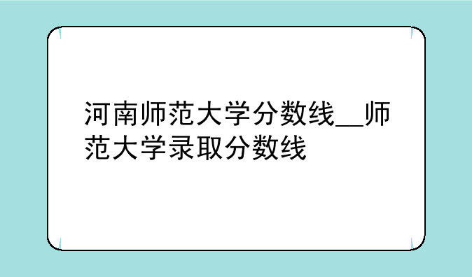 河南师范大学分数线__师范大学录取分数线