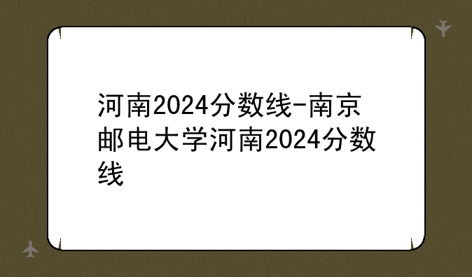 河南2024分数线-南京邮电大学河南2024分数线