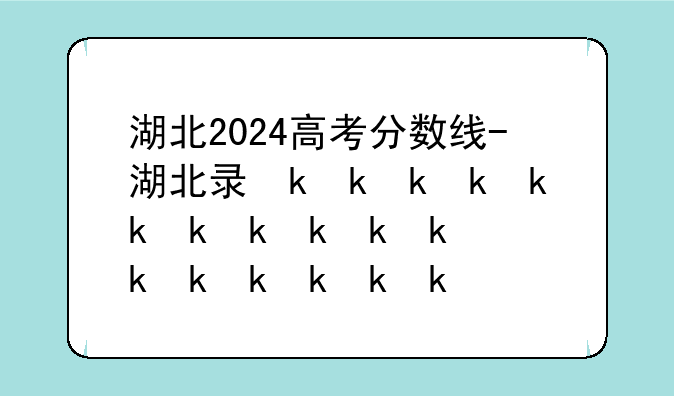 湖北2024高考分数线-湖北录取分数线2024年公布