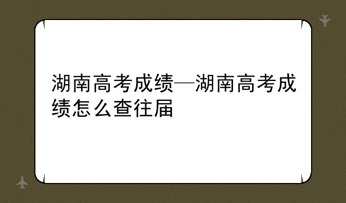湖南高考成绩—湖南高考成绩怎么查往届