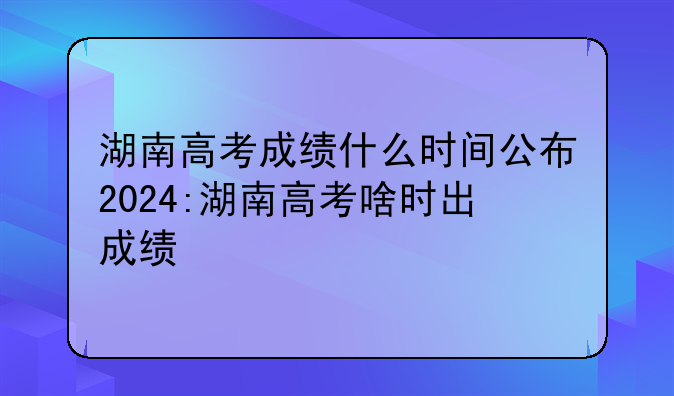 湖南高考成绩什么时间公布2024:湖南高考啥时出成绩