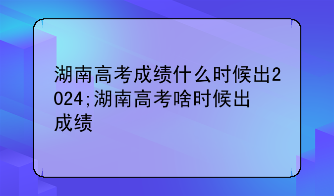 湖南高考成绩什么时候出2024;湖南高考啥时候出成绩
